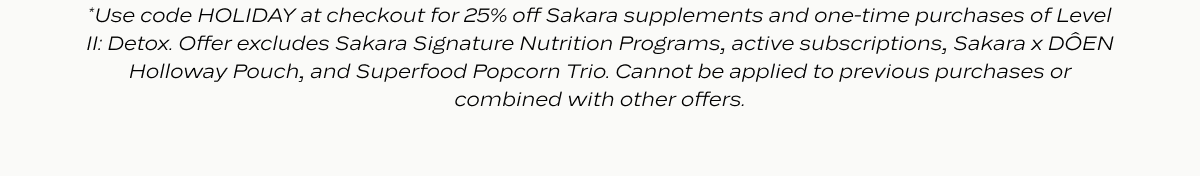 *Use code HOLIDAY at checkout for 25% off Sakara supplements and one-time purchases of Level II: Detox. Offer excludes Sakara Signature Nutrition Programs, active subscriptions, Sakara x DÔEN Holloway Pouch, and Superfood Popcorn Trio. Cannot be applied to previous purchases or combined with other offers.