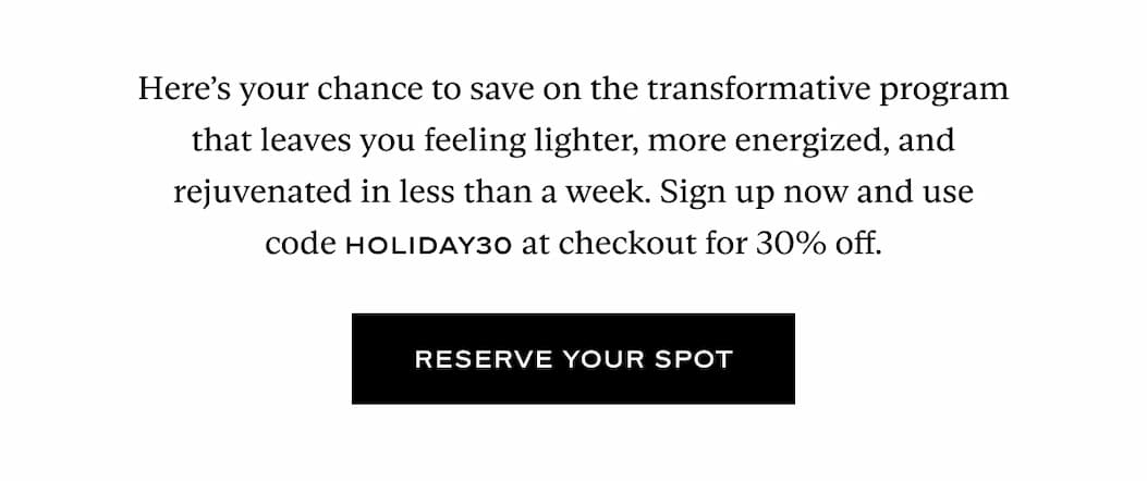 Here’s your chance to save on the transformative program that leaves you feeling lighter, more energized, and rejuvenated in less than a week. Sign up now and use code HOLIDAY30 at checkout for 30% off.