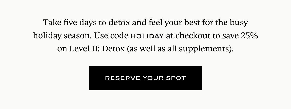 Take five days to detox and feel your best for the busy holiday season. Use code HOLIDAY at checkout to save 25% on Level II: Detox (as well as all supplements).