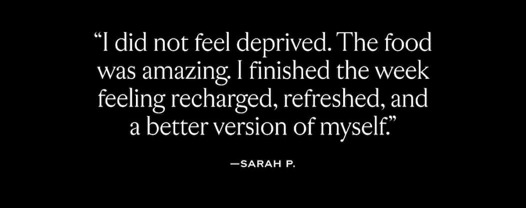 "I did not feel deprived. The food was amazing. I finished the week feeling recharged, refreshed, and a better version of myself."