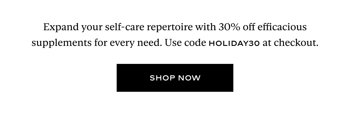 Expand your self-care repertoire with 30% off efficacious supplements for every need. Use code HOLIDAY30 at checkout.