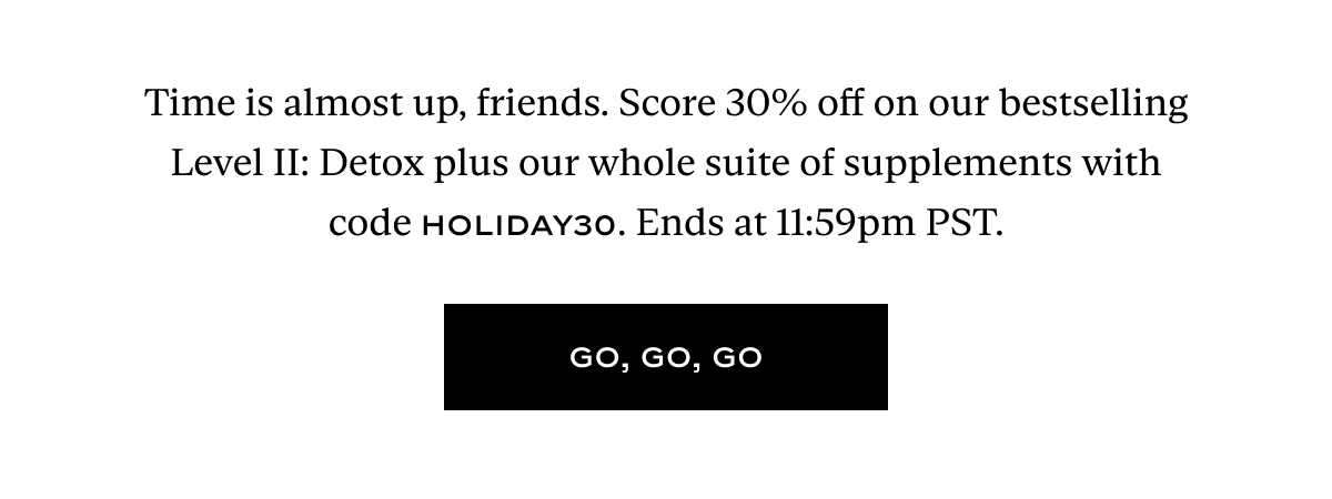 Time is almost up, friends. Score 30% off on our bestselling Level II: Detox plus our whole suite of supplements with code HOLIDAY30. Ends at 11:59pm PST.