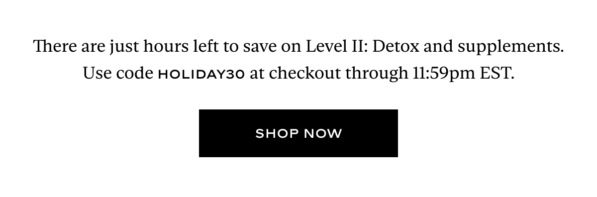 There are just hours left to save on Level II: Detox and supplements. Use code HOLIDAY30 at checkout through 11:59pm EST.