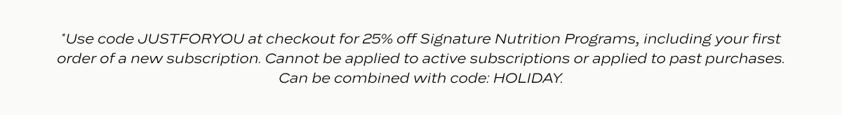 *Use code JUSTFORYOU at checkout for 25% off Signature Nutrition Programs, including your first order of a new subscription. Cannot be applied to active subscriptions or applied to past purchases. Can be combined with code: HOLIDAY.