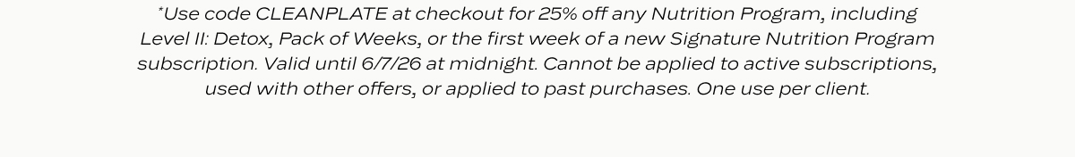 *Use code CLEANPLATE at checkout for 25% off any Nutrition Program, including Level II: Detox, Pack of Weeks, or the first week of a new Signature Nutrition Program subscription. Valid until 6/7/26 at midnight. Cannot be applied to active subscriptions, used with other offers, or applied to past purchases. One use per client.