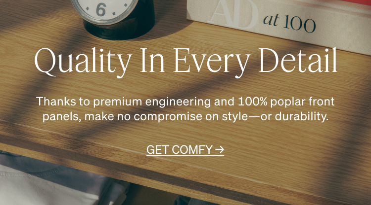 Thanks to premium engineering and 100% poplar front panels, make no compromise on style-or durability. GET COMFY. Make It Your Own.