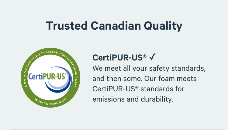 Trusted Canadian-Made Quality. We meet all your safety standards, and then some. Our foam meets CertiPUR-US® standards for emissions and durability.
