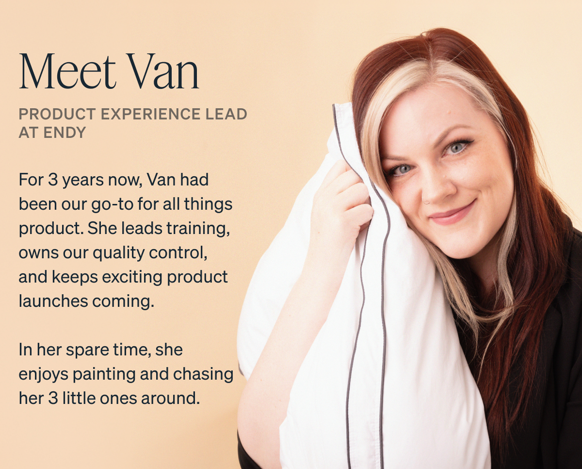 For 3 years now, Van had been our go-to for all things product. She leads training, owns our quality control, and keeps exciting product launches coming. In her spare time, she enjoys painting and chasing her 3 little ones around.  Ever wanted to know what happens behind the scenes at Endy? Keep reading!