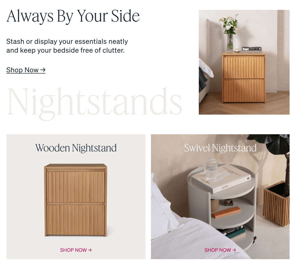 Always By Your Side. Stash or display your essentials neatly and keep your bedside free of clutter. Wooden Nightstand. Swivel Nightstand.