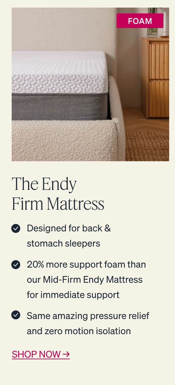 The Endy Firm Mattress: - Designed for back & stomach sleepers - 20% more support foam than our Mid-Firm Endy Mattress for immediate support - Same amazing pressure relief and zero motion isolation  SHOP NOW