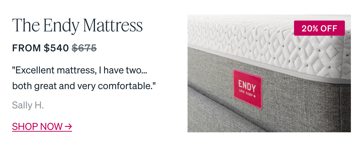 MOST POPULAR The Endy Mattress From $540 "Excellent mattress, I have two...both great and very comfortable." - Sally H.