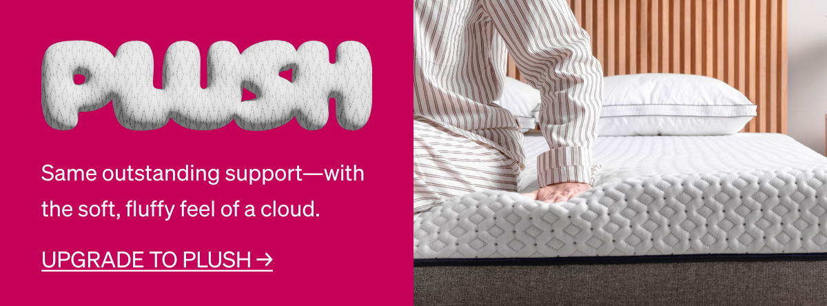 PLUSH Same outstanding support-with the soft, fluffy feel of a cloud. UPGRADE TO PLUSH