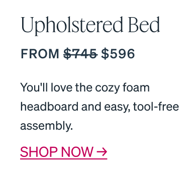 "Upholstered Bed From $745 $596" HANDCRAFTED IN CANADA You'll love the cozy foam headboard and easy, tool-free assembly.