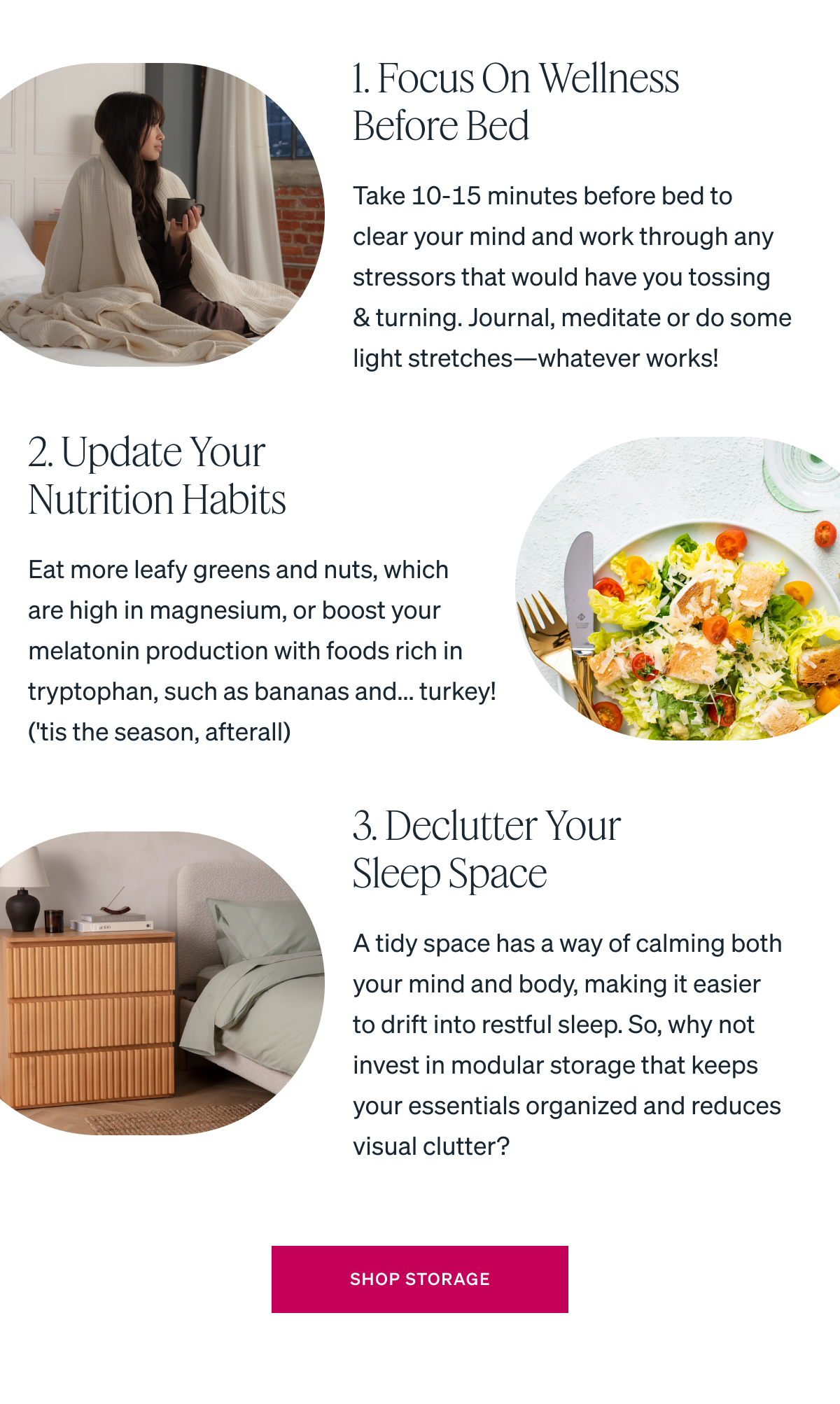1. Focus on wellness before bed Take 10-15 minutes before bed to clear your mind and work through any stressors that would have you tossing & turning. Journal, meditate or do some light stretches-whatever works! 2. Update your nutrition habits Eat more leafy greens and nuts, which are high in magnesium, or boost your melatonin production with foods rich in tryptophan, such as bananas and... turkey! ('tis the season, afterall) 3. Declutter your sleep space A tidy space has a way of calming both your mind and body, making it easier to drift into restful sleep. So, why not invest in modular storage that keeps your essentials organized and reduces visual clutter?