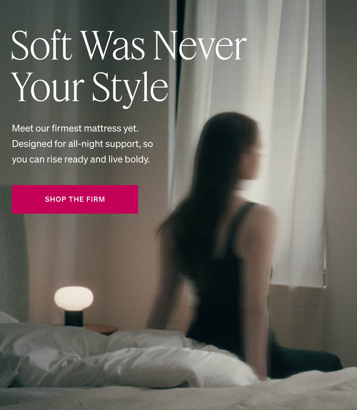 Soft Was Never Your Style. Meet our firmest mattress yet. Designed for all-night support, so you can rise ready and live boldy.