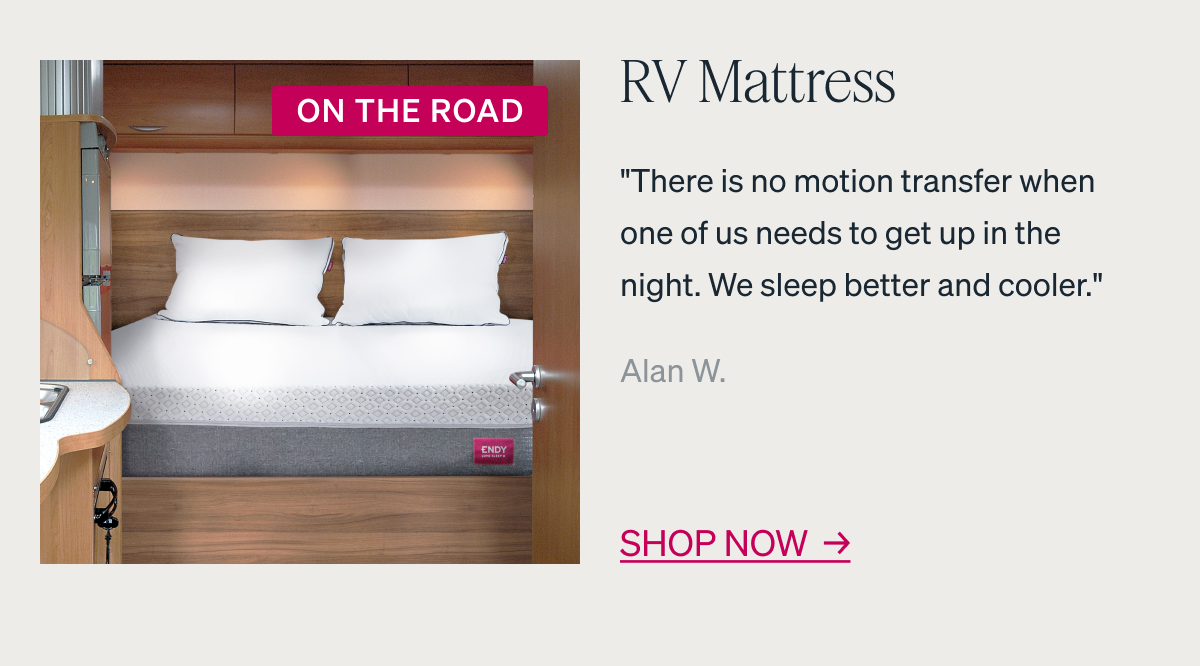 RV Mattress. "There is no motion transfer when one of us needs to get up in the night. We sleep better and cooler." - Alan W.