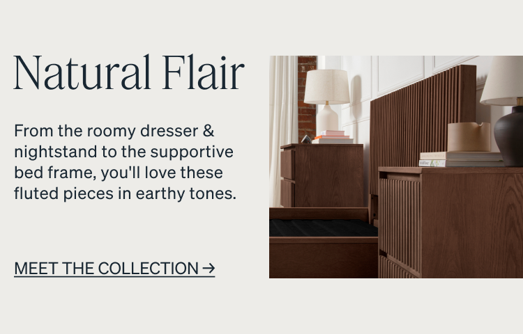 Natural Flair. From the roomy dresser & nightstand to the supportive bed frame, you'll love these fluted pieces in earthy tones. MEET THE COLLECTION. Quality In Every Detail.