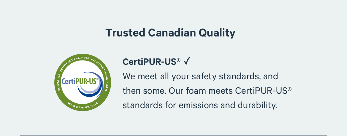 Trusted Canadian-Made Quality. We meet all your safety standards, and then some. Our foam meets CertiPUR-US® standards for emissions and durability.