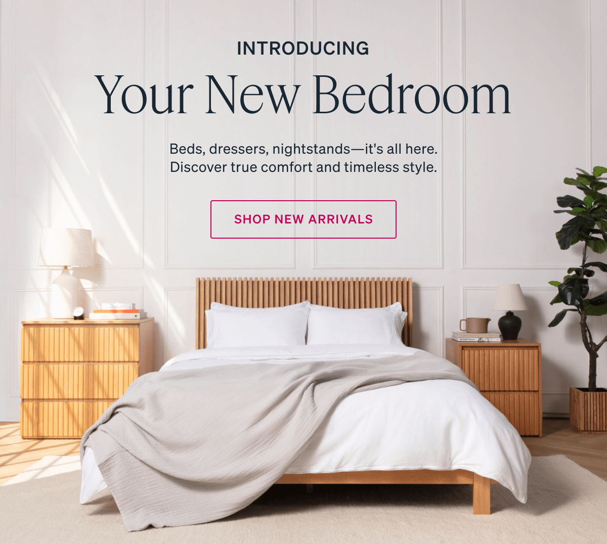 INTRODUCING. Your New Bedroom. Beds, dressers, nightstands-it's all here. Discover true comfort and timeless style. SHOP NEW ARRIVALS.