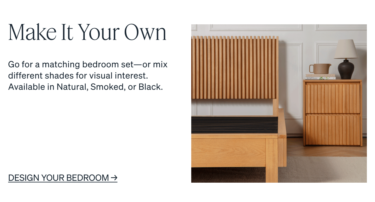 Go for a matching bedroom set-or mix different shades for visual interest. Available in Natural, Smoked, or Black.