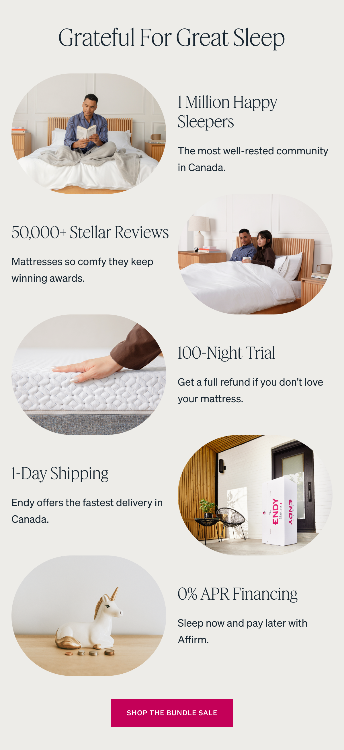 Grateful for Great Sleep 1 Million Happy Sleepers. The most well-rested community in Canada. 50,000+ Stellar Reviews. Mattresses so comfy they keep winning awards. 100-Night Trial. Get a full refund if you don't love your mattress. 1-Day Shipping. Endy offers the fastest delivery in Canada. 0% APR Financing.