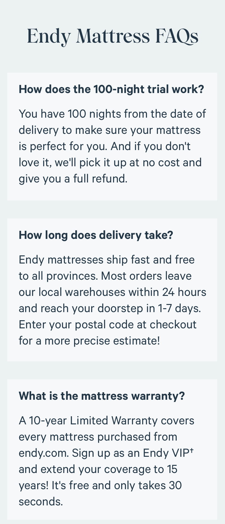 Endy Mattress FAQs. How does the 100-night trial work? You have 100 nights from the date of delivery to make sure your mattress is perfect for you. And if you don't love it, we'll pick it up at no cost and give you a full refund. How long does delivery take? Endy mattresses ship fast and free to all provinces. Most orders leave our local warehouses within 24 hours and reach your doorstep in 1-7 days. Enter your postal code at checkout for a more precise estimate! What is the mattress warranty? A 10-year Limited Warranty covers every mattress purchased from endy.com. Sign up as an Endy VIP† and extend your coverage to 15 years! It's free and only takes 30 seconds.