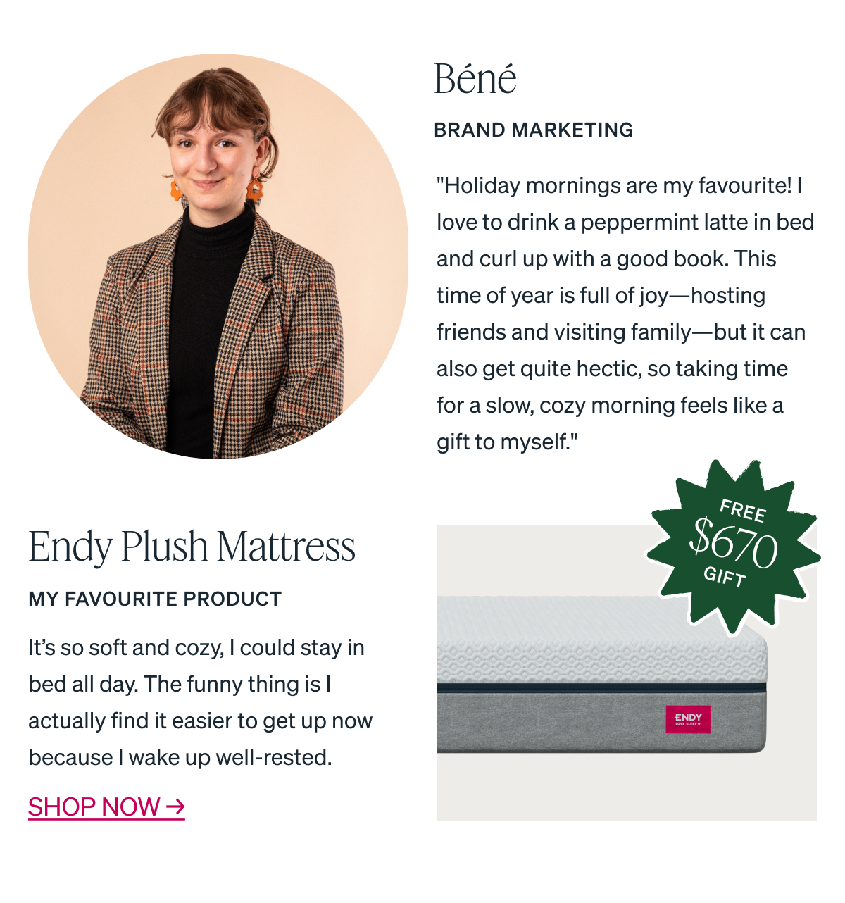 "Holiday mornings are my favourite! I love to drink a peppermint latte in bed and curl up with a good book. This time of year is full of joy-hosting friends and visiting family-but it can also get quite hectic, so taking time for a slow, cozy morning feels like a gift to myself."