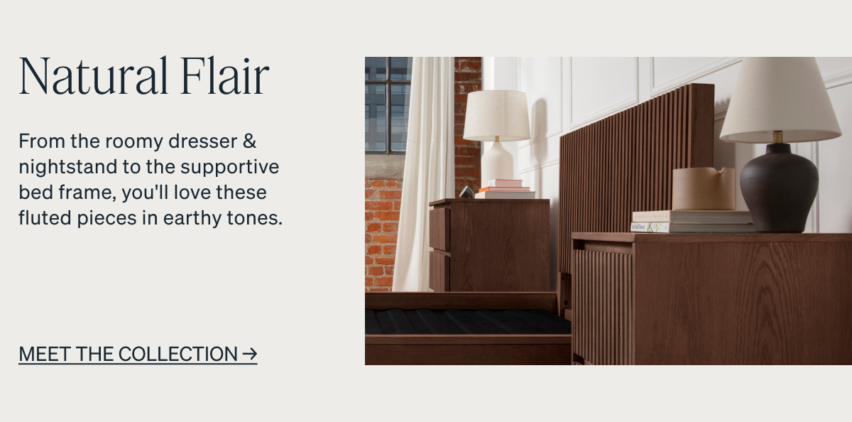 Natural Flair. From the roomy dresser & nightstand to the supportive bed frame, you'll love these fluted pieces in earthy tones. MEET THE COLLECTION. Quality In Every Detail.