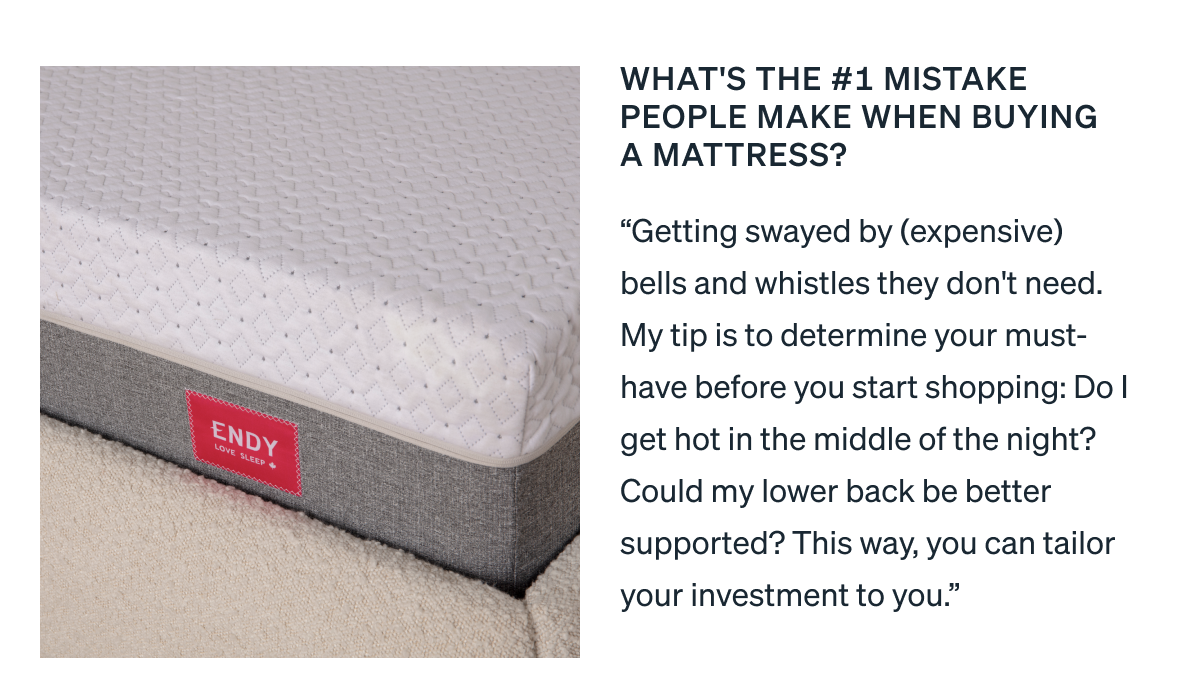 What's the #1 mistake people make when buying a mattress? "Getting swayed by (expensive) bells and whistles they don't need. My tip is to determine your must-have before you start shopping: Do I get hot in the middle of the night? Could my lower back be better supported? This way, you can tailor your investment to you."