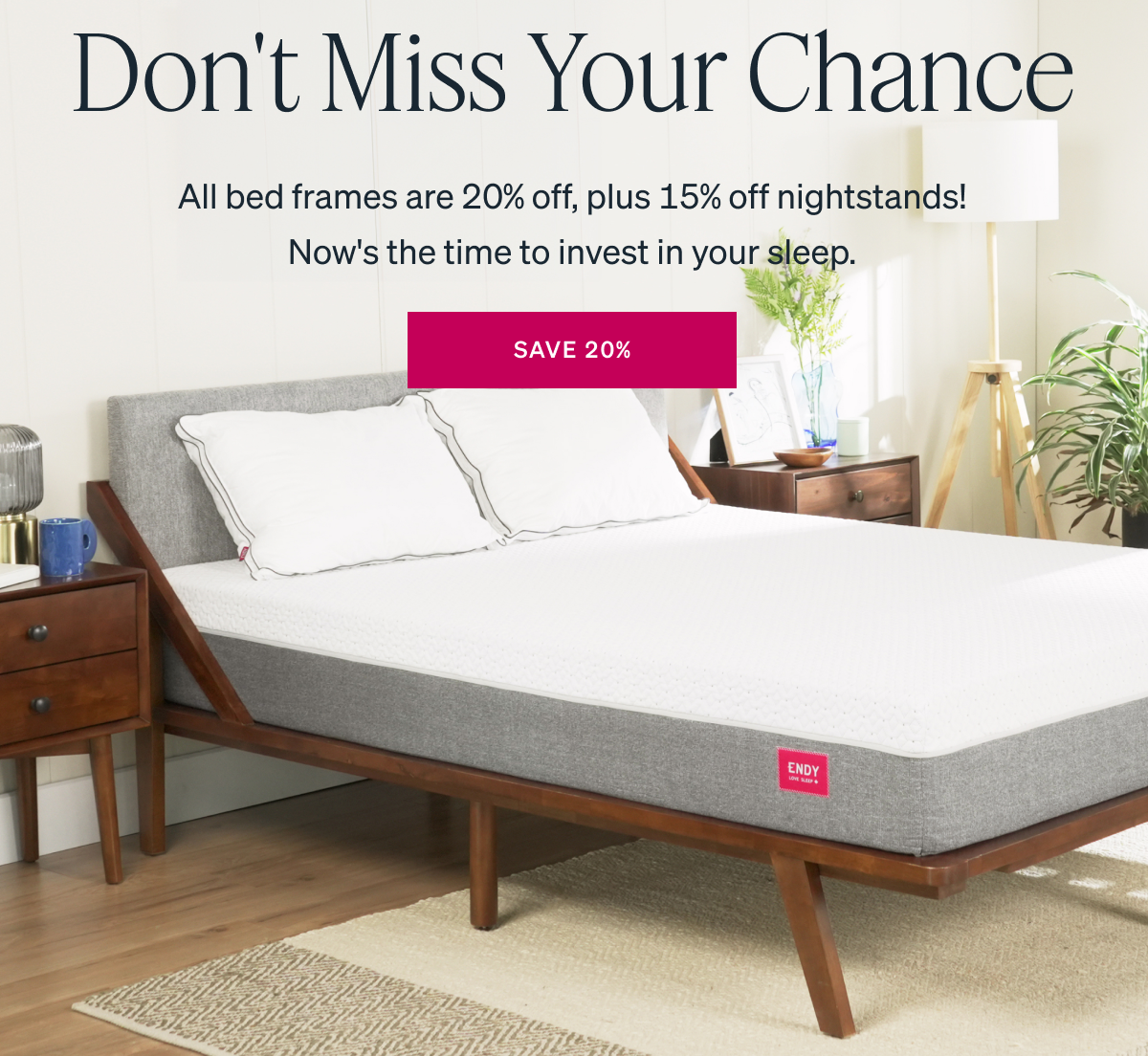 LAST DAY TO SAVE Don't Miss Your Chance All bed frames are 20% off, plus 15% off nightstands! Now's the time to invest in your sleep.
