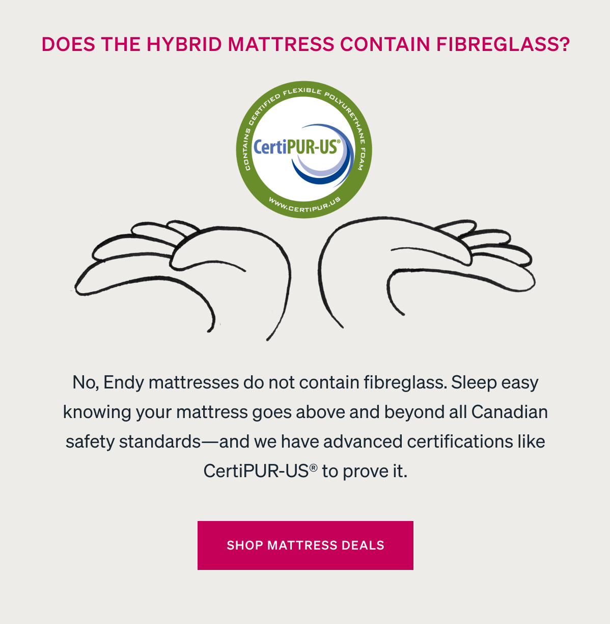 No, Endy mattresses do not contain fibreglass. Sleep easy knowing your mattress goes above and beyond all Canadian safety standards-and we have advanced certifications like CertiPUR-US® to prove it. 