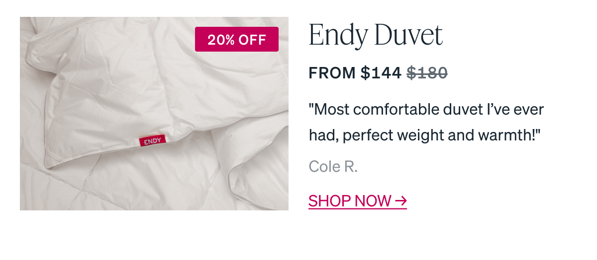 Endy Duvet From $144 "Most comfortable duvet I've ever had, perfect weight and warmth!" Cole R.