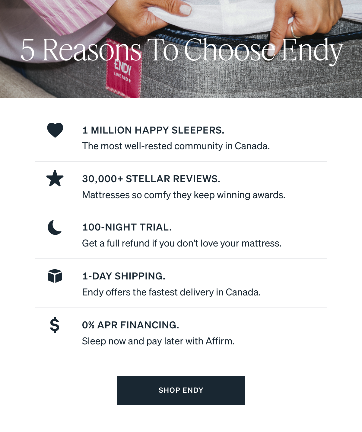 1 Million Happy Sleepers. The most well-rested community in Canada. 30,000+ Stellar Reviews. Mattresses so comfy they keep winning awards. 100-Night Trial. Get a full refund if you don't love your mattress. 1-Day Shipping. Endy offers the fastest delivery in Canada. 0% APR Financing. Sleep now and pay later with Affirm.