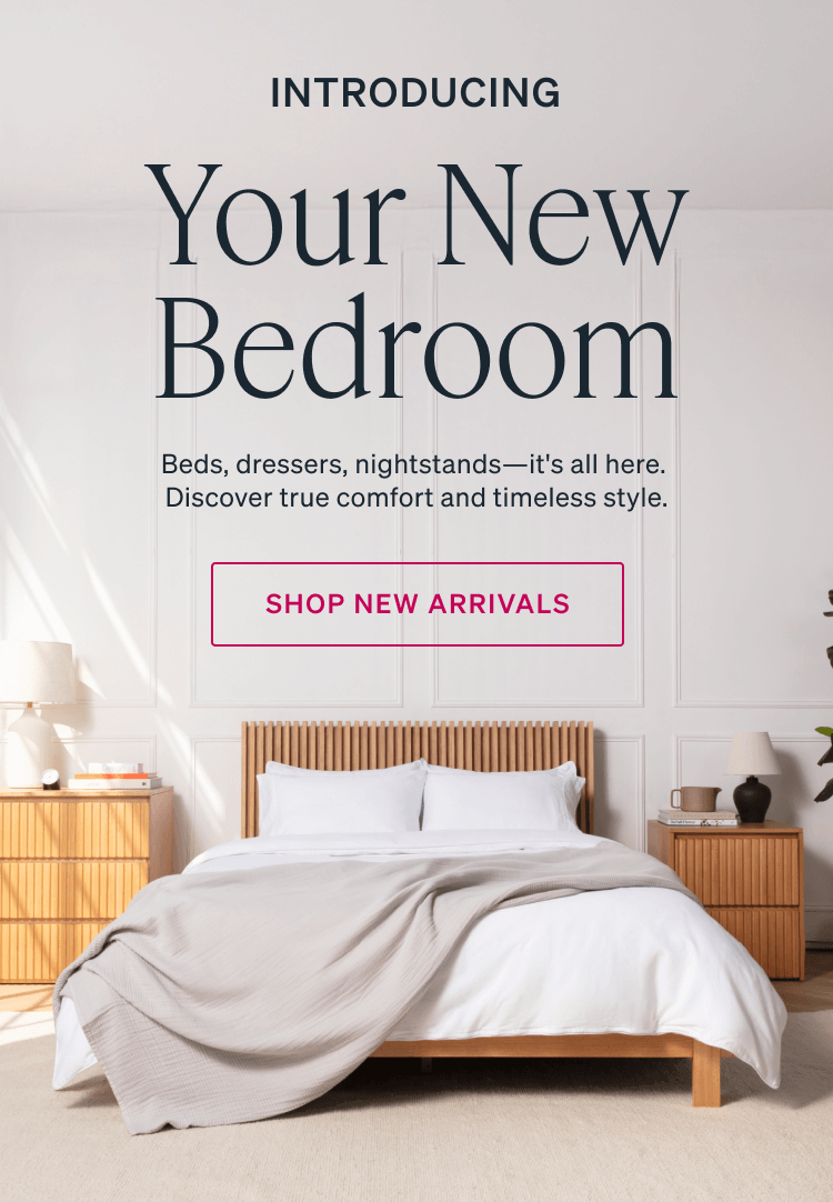 INTRODUCING. Your New Bedroom. Beds, dressers, nightstands-it's all here. Discover true comfort and timeless style. SHOP NEW ARRIVALS.