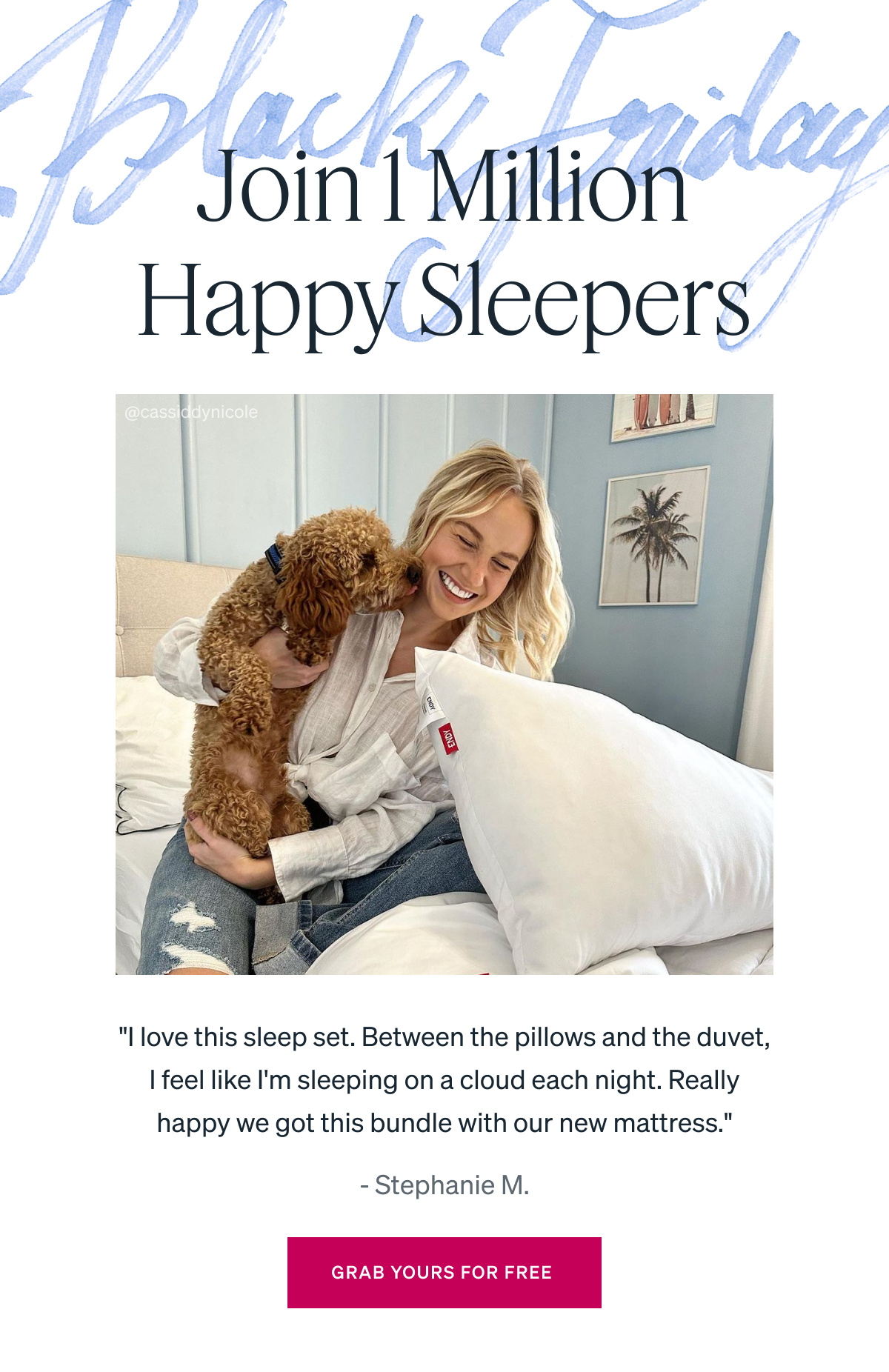 Join 1 Million Happy Sleepers. "I love this sleep set. Between the pillows and the duvet, I feel like I'm sleeping on a cloud each night. Really happy we got this bundle with our new mattress." - Stephanie M.