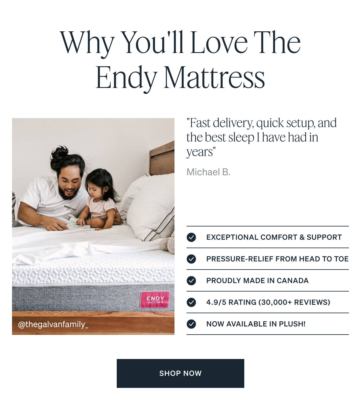 Why You'll Love the Endy Mattress.  Exceptional comfort & support . Pressure-relief from head to toe . Proudly made in Canada . 4.9/5 rating (30,000+ reviews). Now available in Plush!