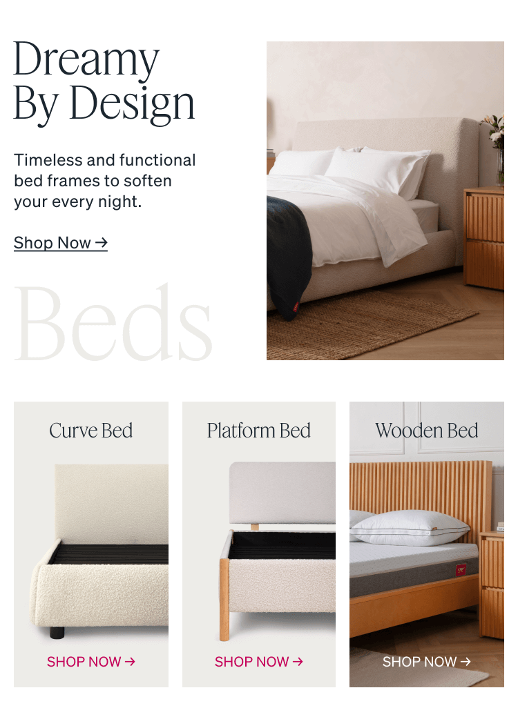 Dreamy By Design. Timeless and functional bed frames to soften your every night. Wooden Bed. Curve Bed. Platform Bed.