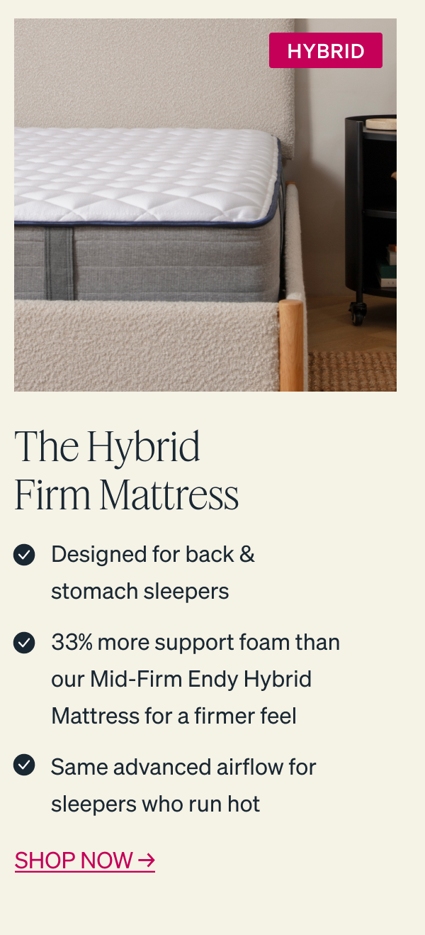 The Hybrid Firm Mattress: - Designed for back & stomach sleepers - 33% more support foam than our Mid-Firm Endy Hybrid Mattress for a firmer feel - Same advanced airflow for sleepers who run hot  SHOP NOW