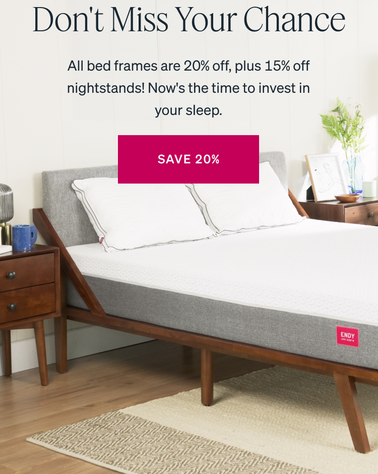 LAST DAY TO SAVE Don't Miss Your Chance All bed frames are 20% off, plus 15% off nightstands! Now's the time to invest in your sleep.