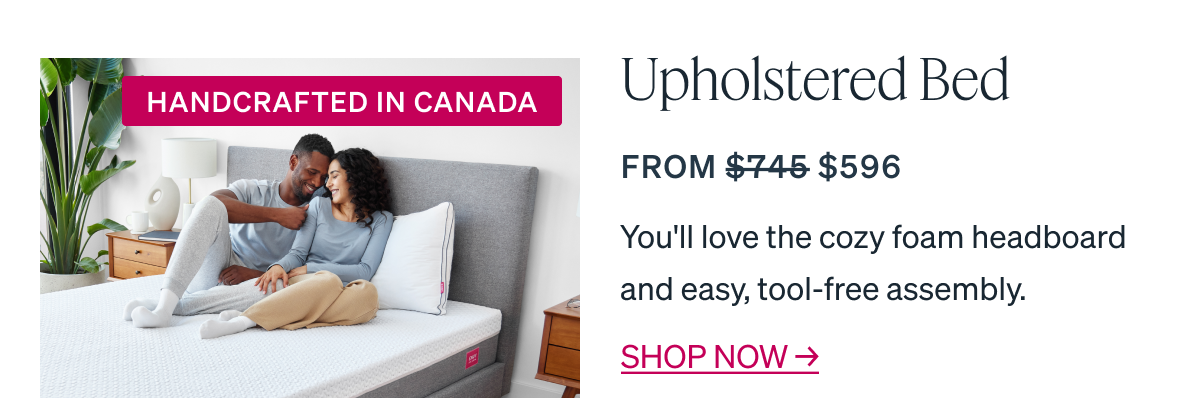 "Upholstered Bed From $745 $596" HANDCRAFTED IN CANADA You'll love the cozy foam headboard and easy, tool-free assembly.