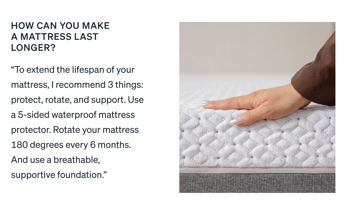 How can you make a mattress last longer? "To extend the lifespan of your mattress, I recommend 3 things: protect, rotate, and support. Use a 5-sided waterproof mattress protector. Rotate your mattress 180 degrees every 6 months. And use a breathable, supportive foundation."