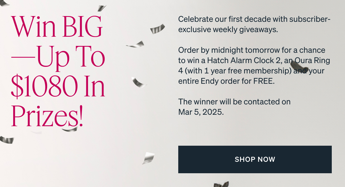 Celebrate our first decade with subscriber-exclusive weekly giveaways. Order by midnight tomorrow for a chance to win a Hatch Alarm Clock 2, an Oura Ring 4 (with 1 year free membership) and your entire Endy order for FREE. The winner will be contacted on Mar 5, 2025.