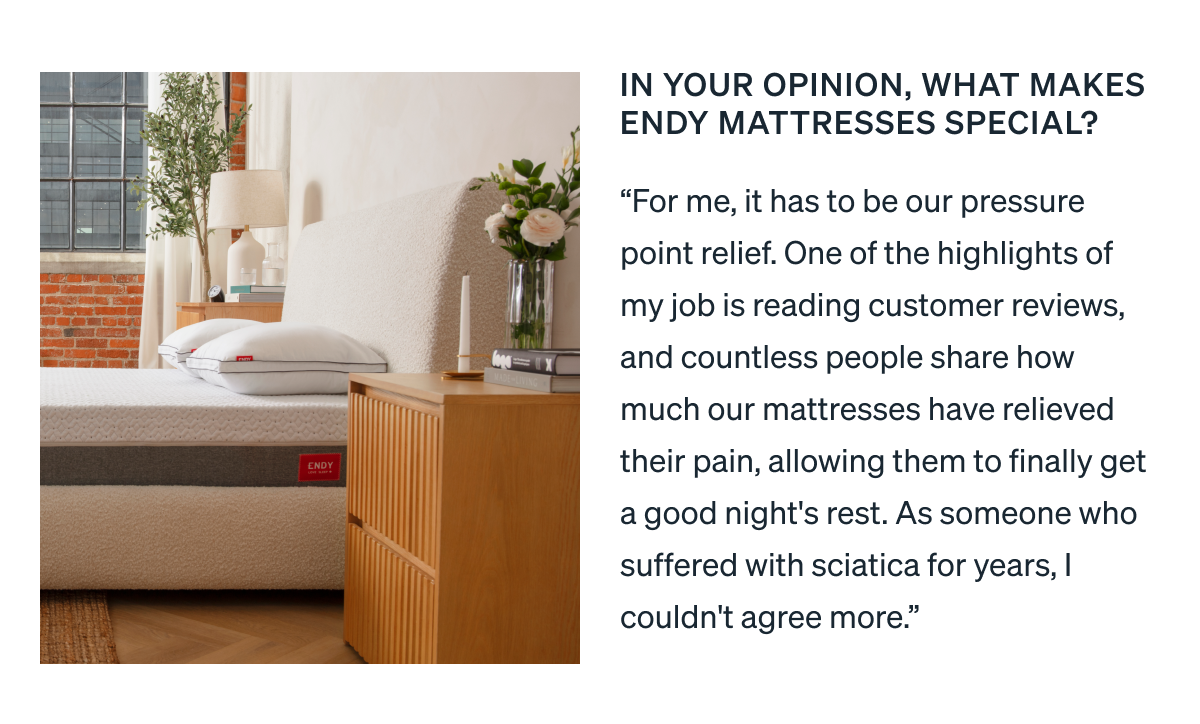 In your opinion, what makes Endy mattresses special? "For me, it has to be our pressure point relief. One of the highlights of my job is reading customer reviews, and countless people share how much our mattresses have relieved their pain, allowing them to finally get a good night's rest. As someone who suffered with sciatica for years, I couldn't agree more."