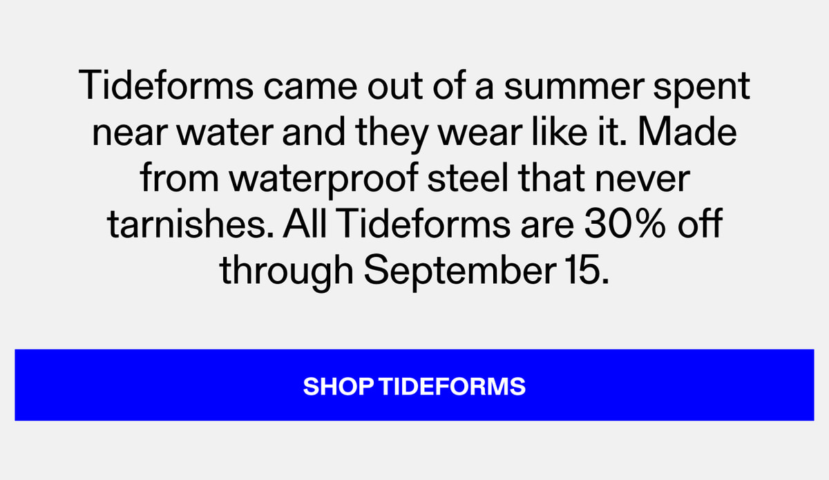 Tideforms came out of a summer spent near water and they wear like it. Made from waterproof steel that never tarnishes. All Tideforms are 30% off through September 15.
