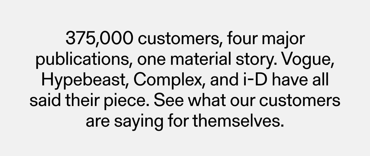 375,000 customers, four major publications, one material story. Vogue, Hypebeast, Complex, and i-D have all said their piece. See what our customers are saying for themselves.