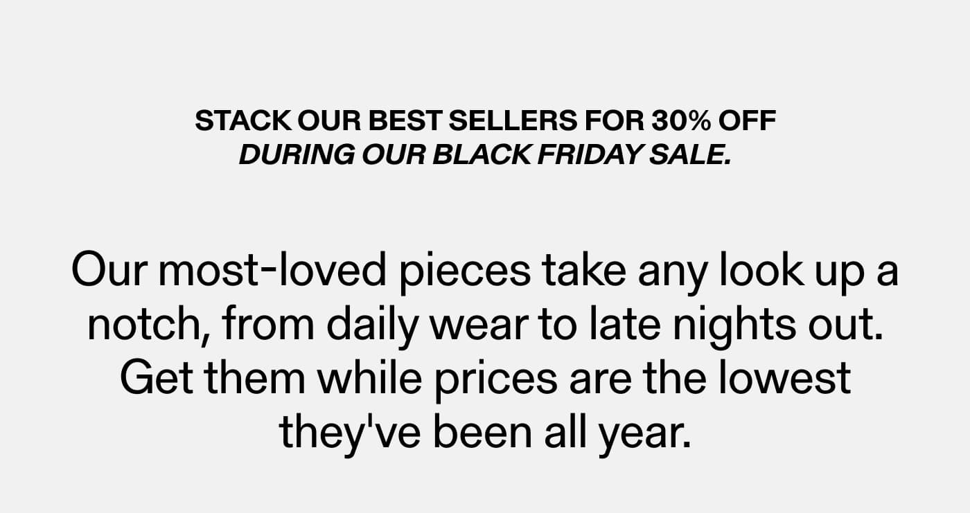 Stack our best sellers for 30% off during our Black Friday Sale.