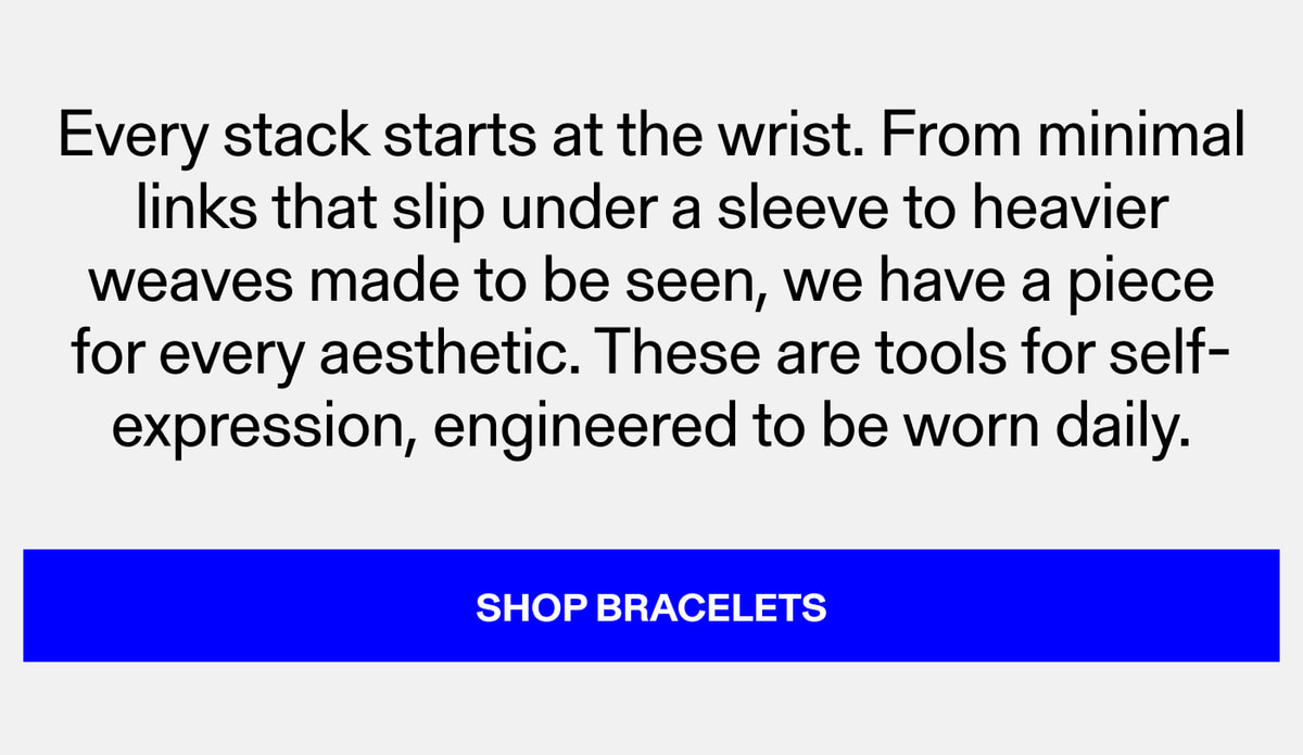 Every stack starts at the wrist. From minimal links that slip under a sleeve to heavier weaves made to be seen, we have a piece for every aesthetic. These are tools for self-expression, engineered to be worn daily. Shop Bracelets