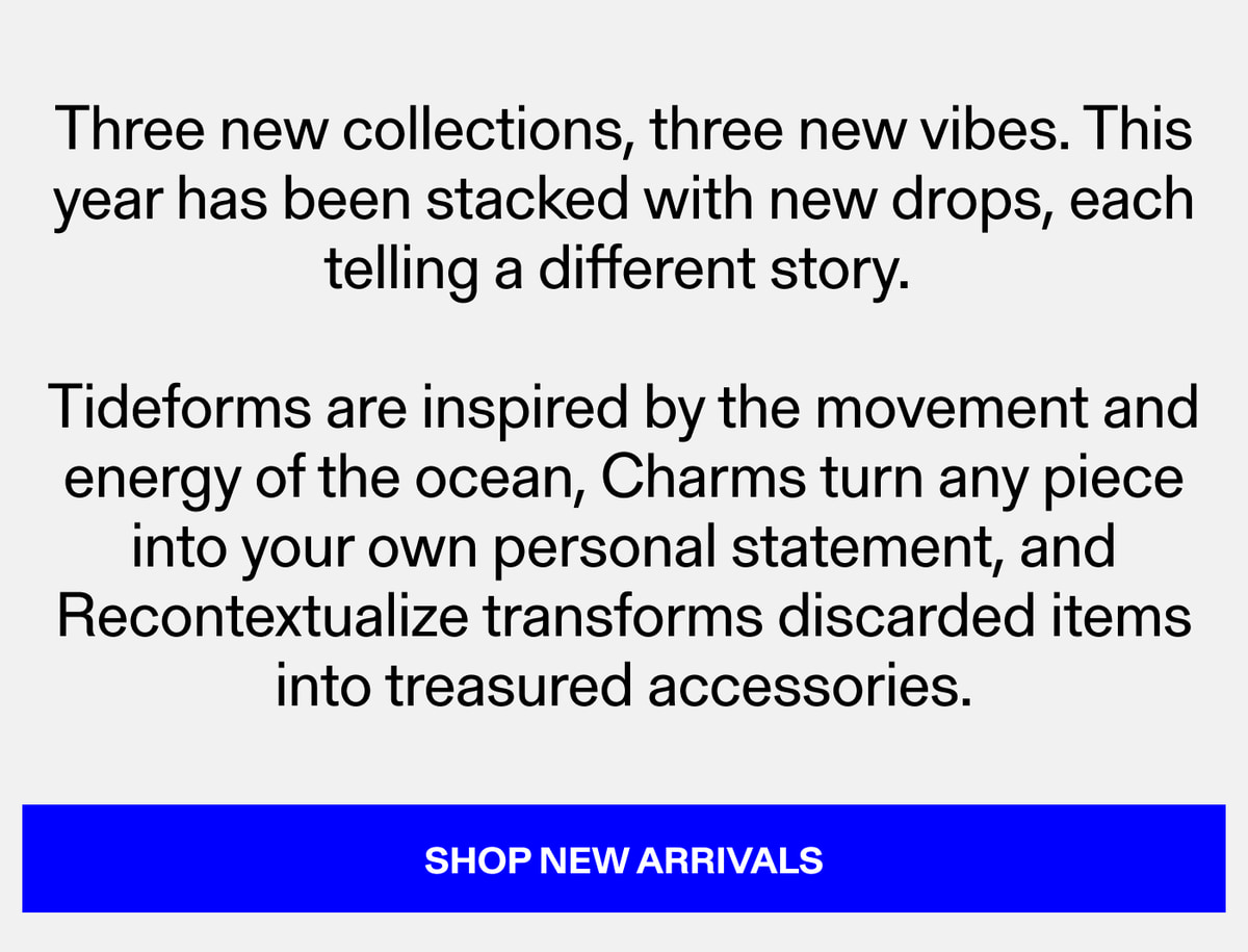 Three new collections, three new vibes. This year has been stacked with new drops, each telling a different story. Tideforms are inspired by the movement and energy of the ocean. Charms turn any piece into your own personal statement, and Recontextua