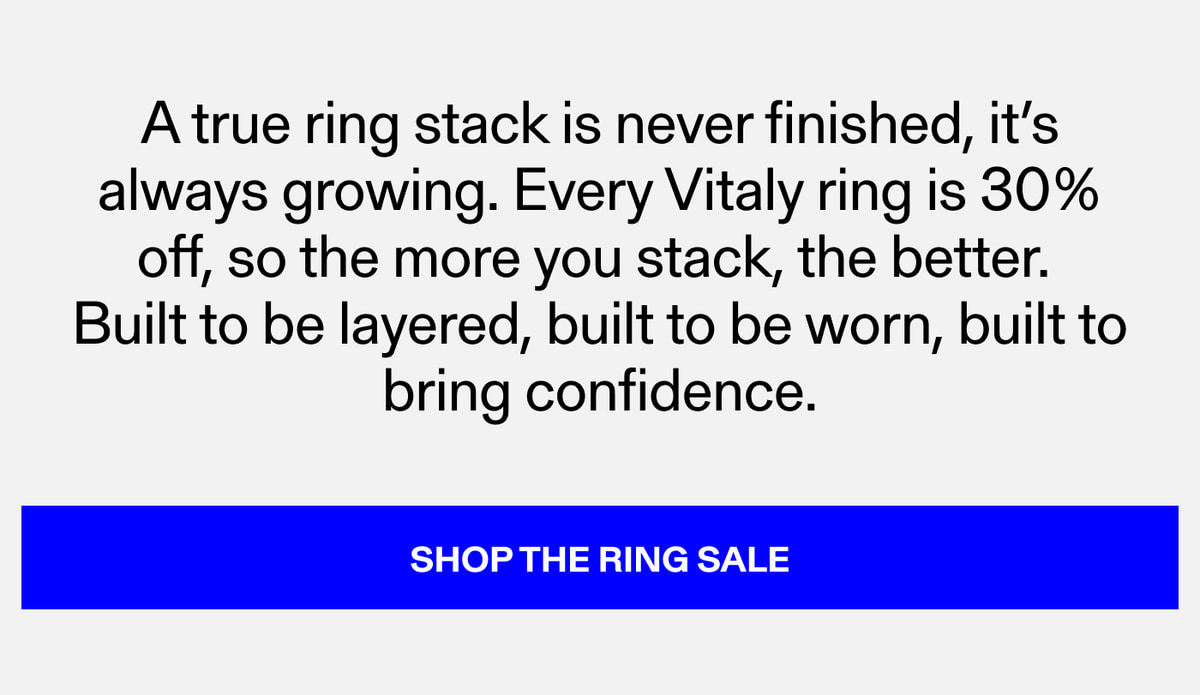 A true ring stack is never finished, it's always growing. Every Vitaly ring is 30% off, so the more you stack, the better. Built to be layered, built to be worn, built to bring confidence. SHOP THE RING SALE