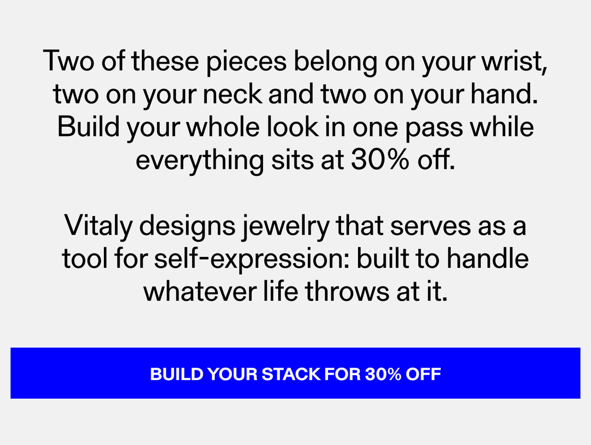 Two of these pieces belong on your wrist, two on your neck and two on your hand. Build your whole look in one pass while everything sits at 30% off. Vitaly designs jewelry that serves as a tool for self-expression: built to handle whatever life throw
